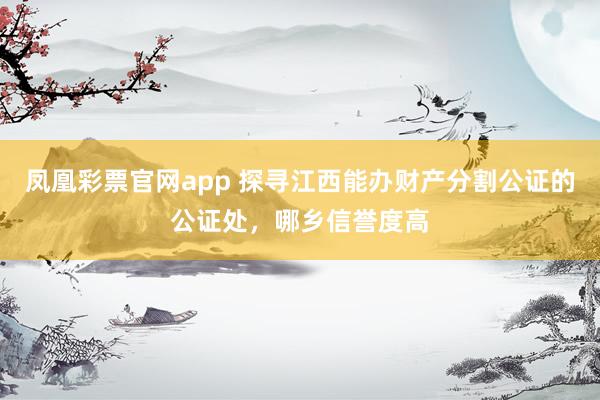 凤凰彩票官网app 探寻江西能办财产分割公证的公证处，哪乡信誉度高