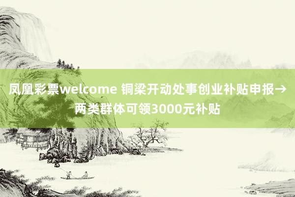 凤凰彩票welcome 铜梁开动处事创业补贴申报→两类群体可领3000元补贴