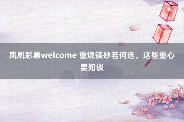凤凰彩票welcome 重烧镁砂若何选，这些重心要知谈