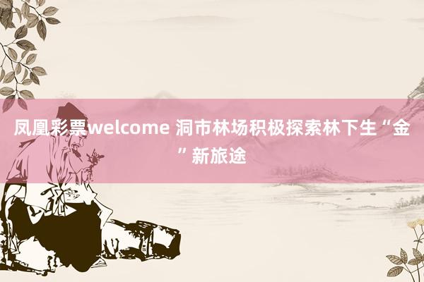 凤凰彩票welcome 洞市林场积极探索林下生“金”新旅途