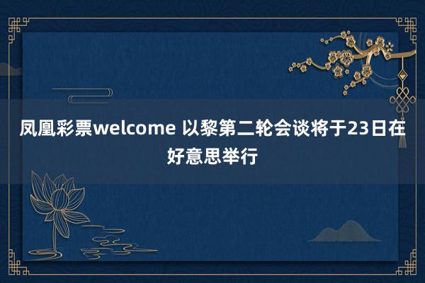 凤凰彩票welcome 以黎第二轮会谈将于23日在好意思举行