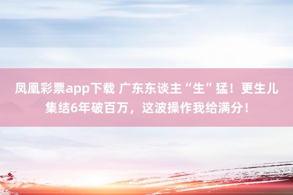 凤凰彩票app下载 广东东谈主“生”猛！更生儿集结6年破百万，这波操作我给满分！