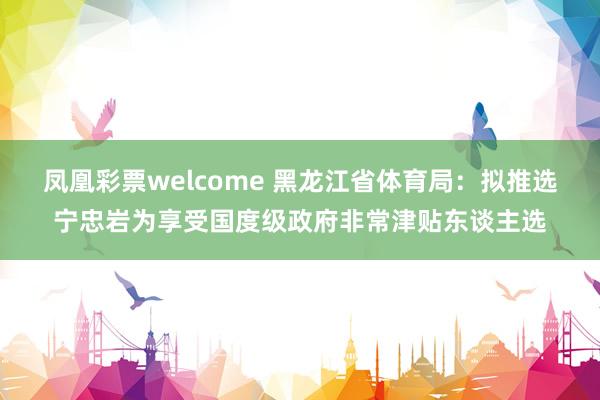 凤凰彩票welcome 黑龙江省体育局：拟推选宁忠岩为享受国度级政府非常津贴东谈主选