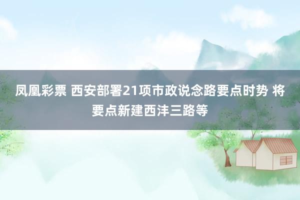凤凰彩票 西安部署21项市政说念路要点时势 将要点新建西沣三路等