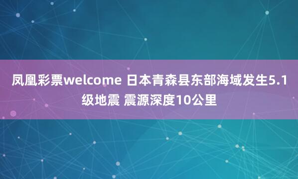 凤凰彩票welcome 日本青森县东部海域发生5.1级地震 震源深度10公里