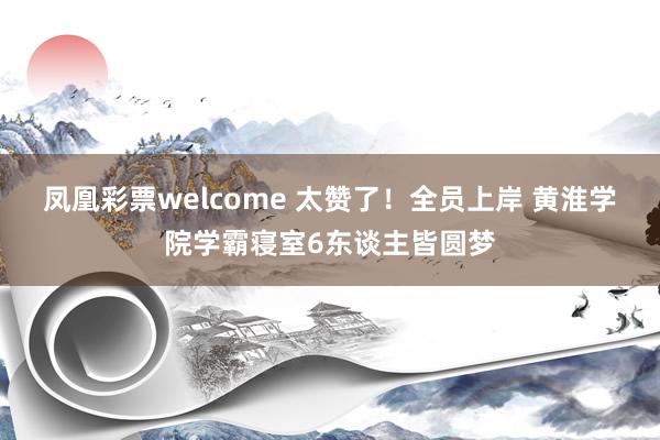 凤凰彩票welcome 太赞了！全员上岸 黄淮学院学霸寝室6东谈主皆圆梦