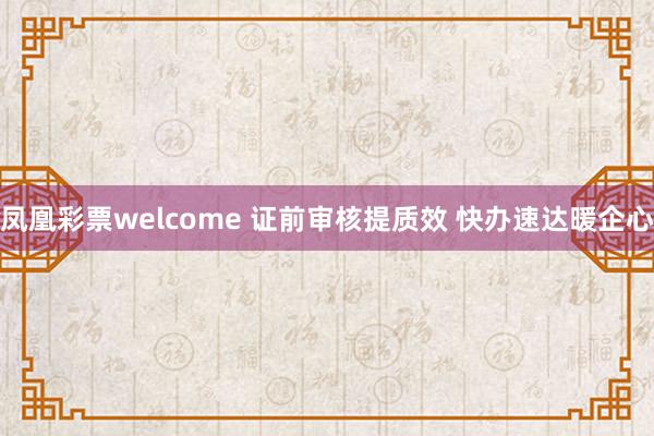 凤凰彩票welcome 证前审核提质效 快办速达暖企心