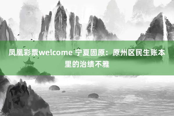 凤凰彩票welcome 宁夏固原：原州区民生账本里的治绩不雅