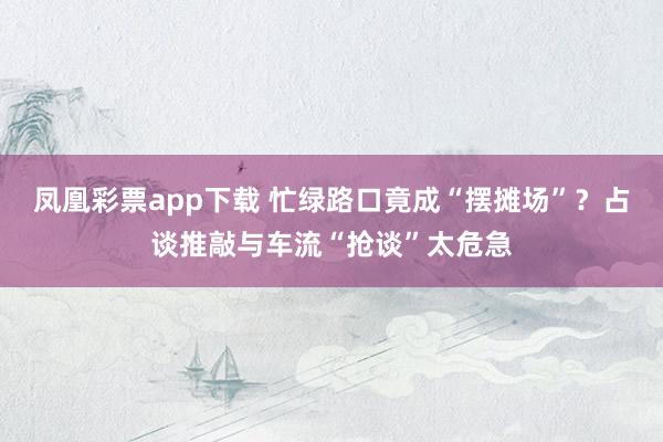 凤凰彩票app下载 忙绿路口竟成“摆摊场”？占谈推敲与车流“抢谈”太危急