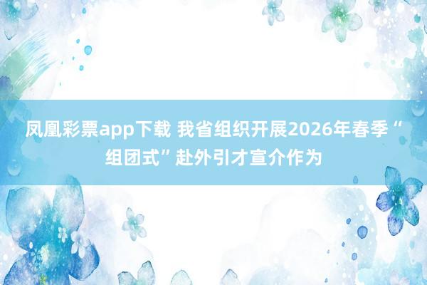 凤凰彩票app下载 我省组织开展2026年春季“组团式”赴外引才宣介作为