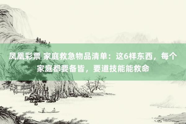凤凰彩票 家庭救急物品清单：这6样东西，每个家庭都要备皆，要道技能能救命