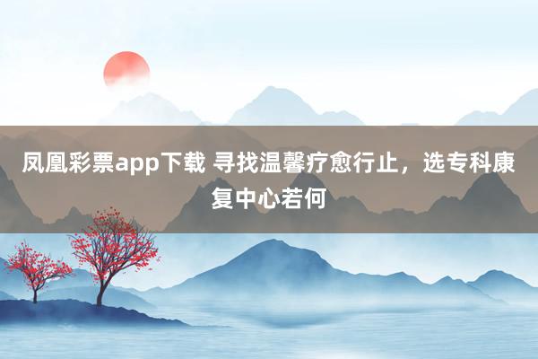 凤凰彩票app下载 寻找温馨疗愈行止，选专科康复中心若何