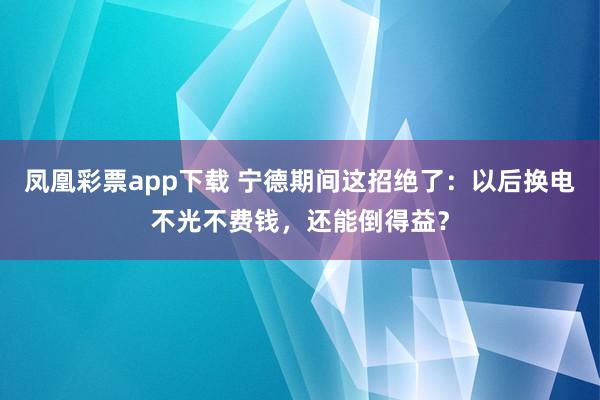 凤凰彩票app下载 宁德期间这招绝了：以后换电不光不费钱，还能倒得益？