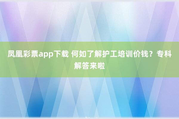 凤凰彩票app下载 何如了解护工培训价钱？专科解答来啦
