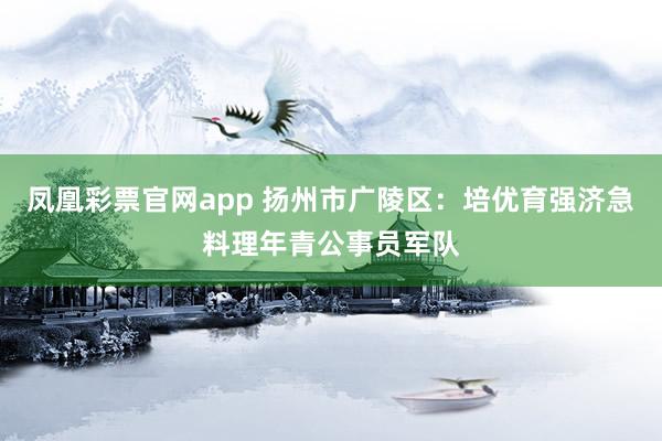凤凰彩票官网app 扬州市广陵区：培优育强济急料理年青公事员军队