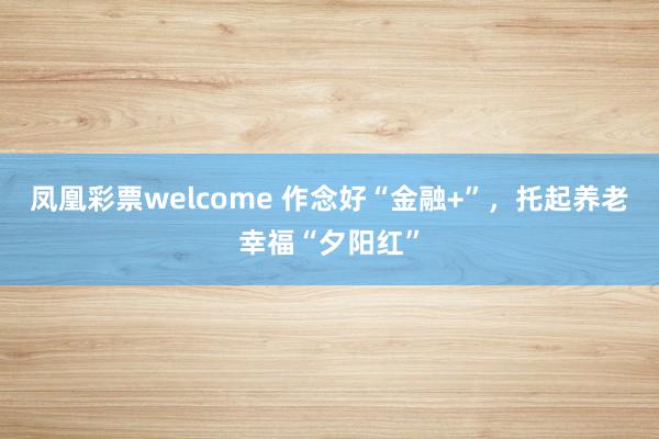 凤凰彩票welcome 作念好“金融+”，托起养老幸福“夕阳红”
