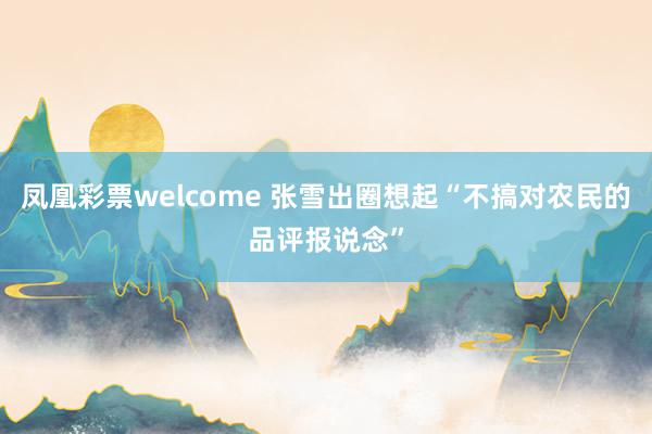 凤凰彩票welcome 张雪出圈想起“不搞对农民的品评报说念”
