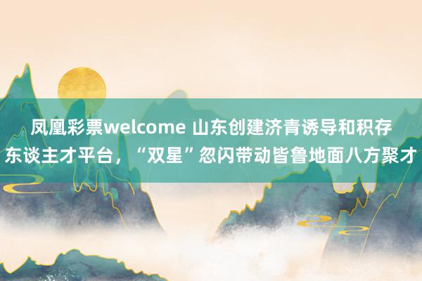 凤凰彩票welcome 山东创建济青诱导和积存东谈主才平台，“双星”忽闪带动皆鲁地面八方聚才