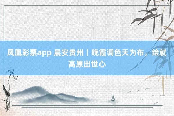 凤凰彩票app 晨安贵州丨晚霞调色天为布，<a href=