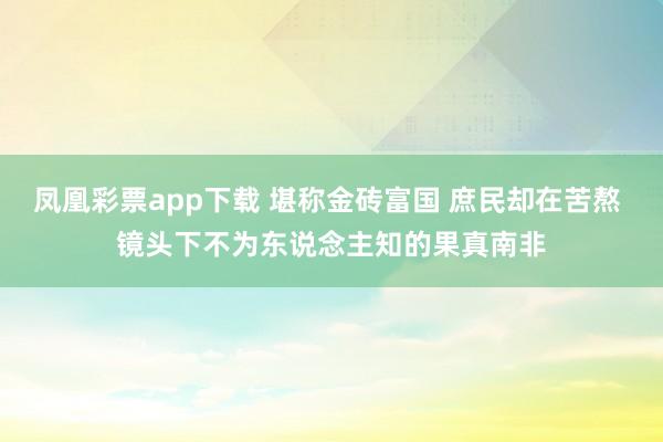 凤凰彩票app下载 堪称金砖富国 庶民却在苦熬 镜头下不为东说念主知的果真南非