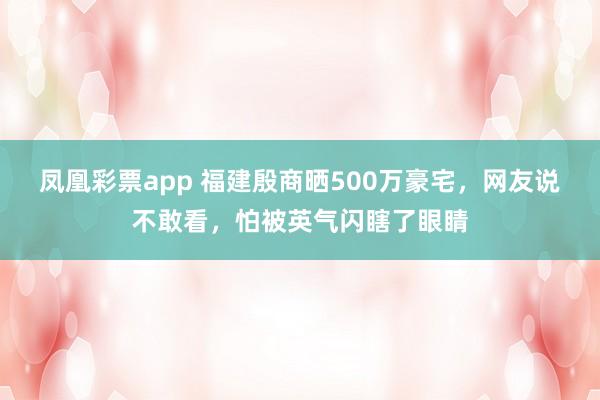 凤凰彩票app 福建殷商晒500万豪宅，网友说不敢看，怕被英气闪瞎了眼睛