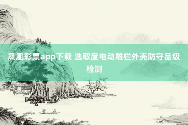 凤凰彩票app下载 选取度电动雕栏外壳防守品级检测