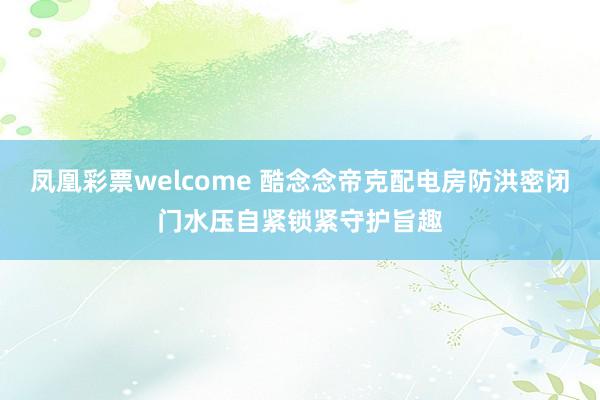 凤凰彩票welcome 酷念念帝克配电房防洪密闭门水压自紧锁紧守护旨趣