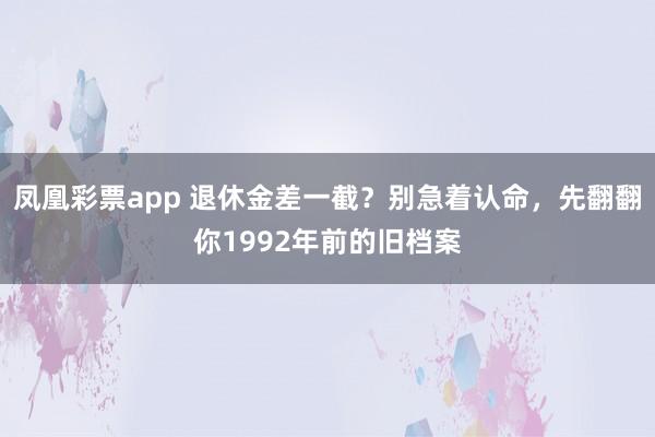 凤凰彩票app 退休金差一截？别急着认命，先翻翻你1992年前的旧档案