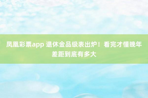 凤凰彩票app 退休金品级表出炉！看完才懂晚年差距到底有多大
