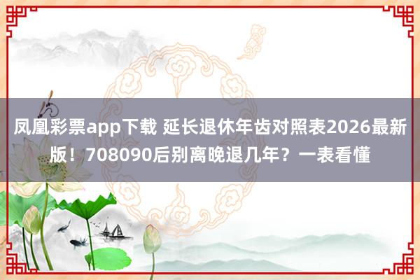 凤凰彩票app下载 延长退休年齿对照表2026最新版！708090后别离晚退几年？一表看懂
