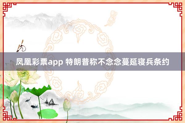 凤凰彩票app 特朗普称不念念蔓延寝兵条约