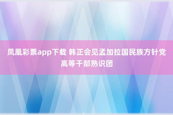 凤凰彩票app下载 韩正会见孟加拉国民族方针党高等干部熟识团