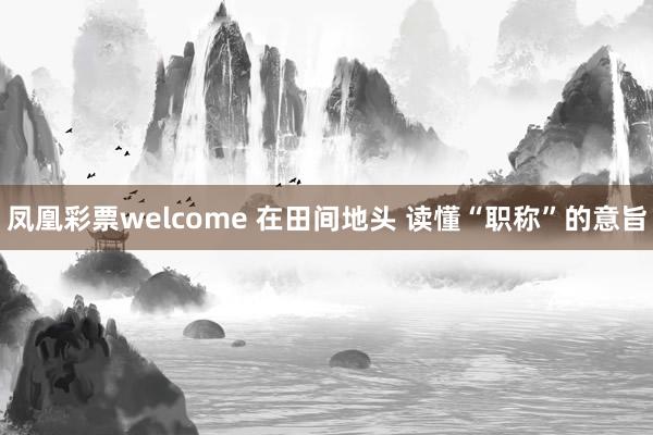 凤凰彩票welcome 在田间地头 读懂“职称”的意旨