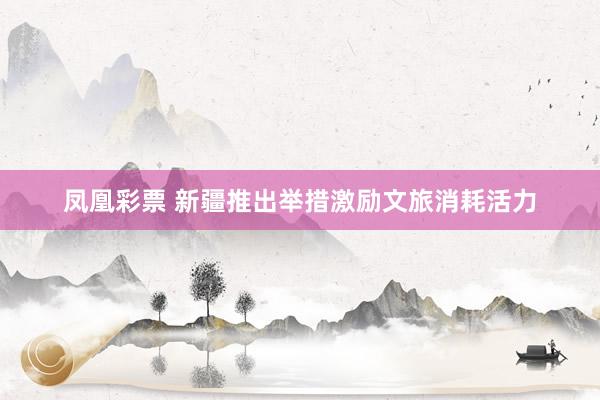 凤凰彩票 新疆推出举措激励文旅消耗活力