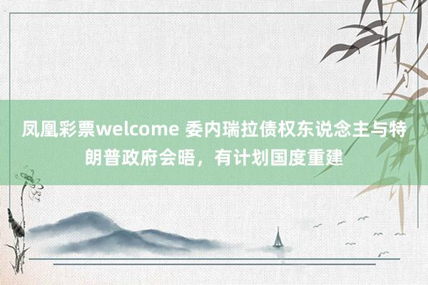 凤凰彩票welcome 委内瑞拉债权东说念主与特朗普政府会晤，有计划国度重建