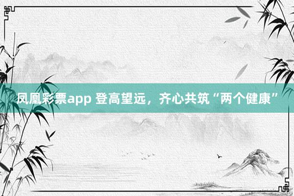 凤凰彩票app 登高望远，齐心共筑“两个健康”