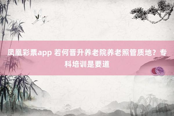 凤凰彩票app 若何晋升养老院养老照管质地？专科培训是要道