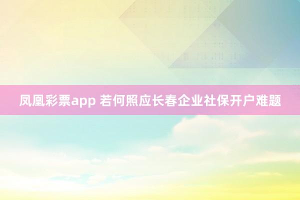 凤凰彩票app 若何照应长春企业社保开户难题