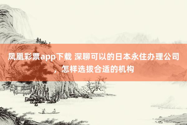 凤凰彩票app下载 深聊可以的日本永住办理公司，怎样选拔合适的机构