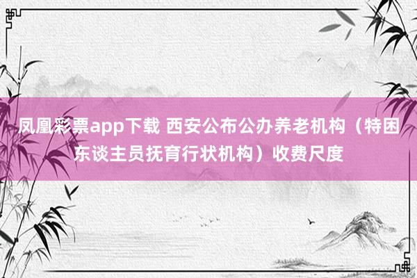 凤凰彩票app下载 西安公布公办养老机构（特困东谈主员抚育行状机构）收费尺度