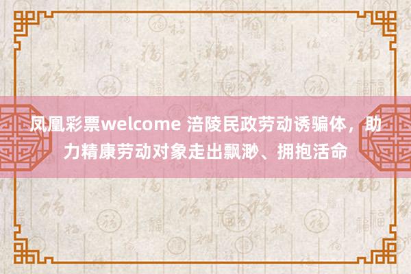 凤凰彩票welcome 涪陵民政劳动诱骗体，助力精康劳动对象走出飘渺、拥抱活命
