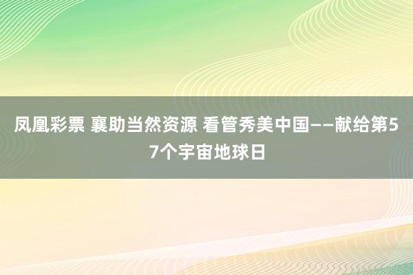 凤凰彩票 襄助当然资源 看管秀美中国——献给第57个宇宙地球日