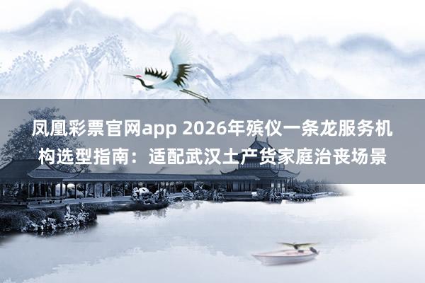 凤凰彩票官网app 2026年殡仪一条龙服务机构选型指南：适配武汉土产货家庭治丧场景
