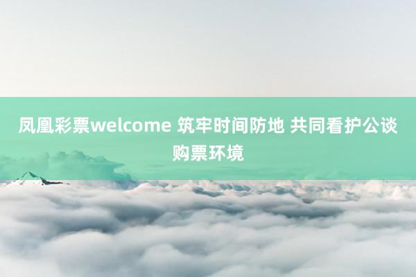 凤凰彩票welcome 筑牢时间防地 共同看护公谈购票环境