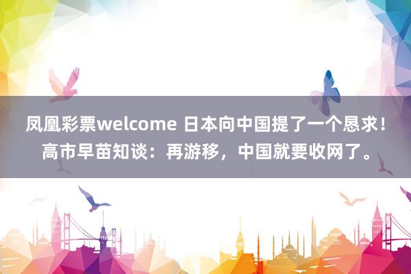 凤凰彩票welcome 日本向中国提了一个恳求！高市早苗知谈：再游移，中国就要收网了。