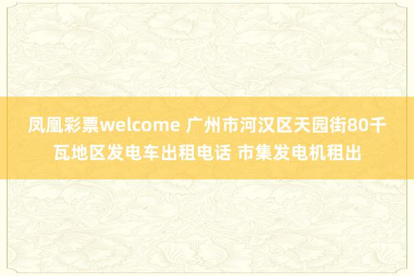 凤凰彩票welcome 广州市河汉区天园街80千瓦地区发电车出租电话 市集发电机租出