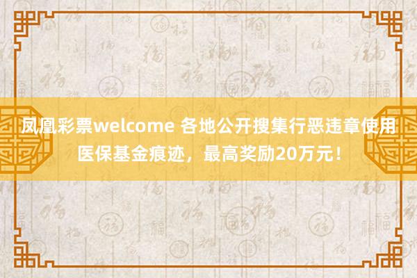 凤凰彩票welcome 各地公开搜集行恶违章使用医保基金痕迹，最高奖励20万元！