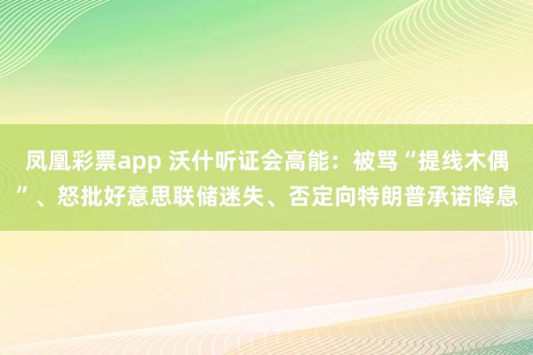 凤凰彩票app 沃什听证会高能：被骂“提线木偶”、怒批好意思联储迷失、否定向特朗普承诺降息