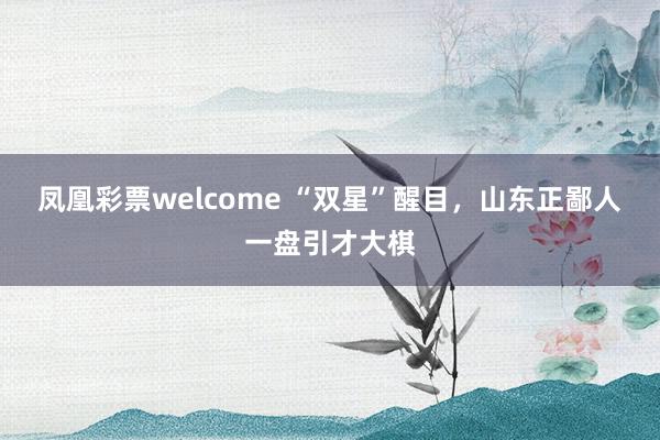 凤凰彩票welcome “双星”醒目，山东正鄙人一盘引才大棋