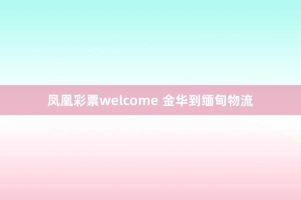 凤凰彩票welcome 金华到缅甸物流
